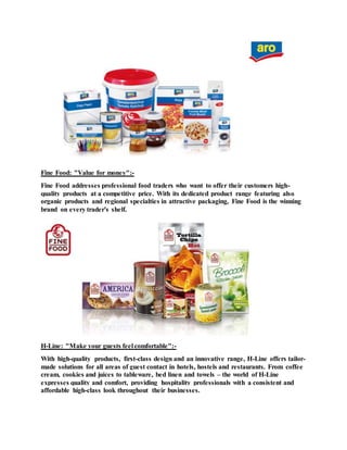 Fine Food: "Value for money":-
Fine Food addresses professional food traders who want to offer their customers high-
quality products at a competitive price. With its dedicated product range featuring also
organic products and regional specialties in attractive packaging, Fine Food is the winning
brand on every trader's shelf.
H-Line: "Make your guests feel comfortable":-
With high-quality products, first-class design and an innovative range, H-Line offers tailor-
made solutions for all areas of guest contact in hotels, hostels and restaurants. From coffee
cream, cookies and juices to tableware, bed linen and towels – the world of H-Line
expresses quality and comfort, providing hospitality professionals with a consistent and
affordable high-class look throughout their businesses.
 