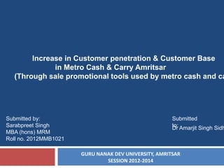 Increase in Customer penetration & Customer Base
in Metro Cash & Carry Amritsar
(Through sale promotional tools used by metro cash and ca

Submitted by:
Sarabpreet Singh
MBA (hons) MRM
Roll no. 2012MMB1021

Submitted
to: Amarjit Singh Sidh
Dr

GURU NANAK DEV UNIVERSITY, AMRITSAR
SESSION 2012-2014

 