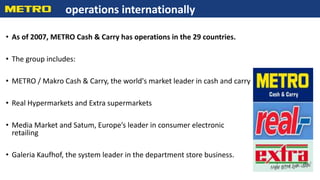• As of 2007, METRO Cash & Carry has operations in the 29 countries.
• The group includes:
• METRO / Makro Cash & Carry, the world's market leader in cash and carry
• Real Hypermarkets and Extra supermarkets
• Media Market and Satum, Europe’s leader in consumer electronic
retailing
• Galeria Kaufhof, the system leader in the department store business.
operations internationally
 