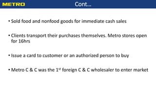 Cont…
• Sold food and nonfood goods for immediate cash sales
• Clients transport their purchases themselves. Metro stores open
for 16hrs
• Issue a card to customer or an authorized person to buy
• Metro C & C was the 1st foreign C & C wholesaler to enter market
 