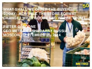 METRO Cash & Carry RussiaMETRO Cash & Carry Corporate Marketing
WHAT SHALL WE OFFER THE BUYER
TODAY: HOW WILL THE STORE FORMAT
CHANGE? WHAT GOODS AND WHERE FROM?
PIETER C. BOONE
CEO METRO CASH&CARRY RUSSIA
MOSCOW, SEPTEMBER 25, 2014
 