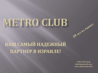 ВАШ САМЫЙ НАДЕЖНЫЙ
  ПАРТНЕР В ИЗРАИЛЕ!
                         +972 3 527 16 66
                       info@metroclb.com
                       www.metroclub.info
 