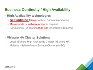 Business Continuity / High Availability
7
• High Availability technologies
– Self initiated failover without human intervention
– Master node or software arbiter is required
– For multisite HA solution third site for arbiter is required
• VMware HA Cluster Solutions
– Local vSphere High Availability Cluster (vSphere HA)
– Multisite vSphere Metro Storage Cluster (vMSC)
 