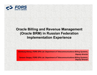 Oracle Billing and Revenue Management
  (Oracle BRM) in Russian Federation
      Implementation Experience


 Gamburg Alexey, FORS SPb Ltd. Department of Telecommunications Billing Systems,
                                                                 Deputy director
 Tarasov Sergey, FORS SPb Ltd. Department of Telecommunications Billing Systems,
                                                                Deputy director
 