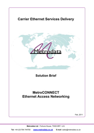 Carrier Ethernet Services Delivery




                            Solution Brief




                   MetroCONNECT
             Ethernet Access Networking




                                                                        Feb, 2011




                  Metrodata Ltd Fortune House, TW20 8RY U.K.

Tel: +44 (0)1784 744700   www.metrodata.co.uk     E-mail: sales@metrodata.co.uk
 