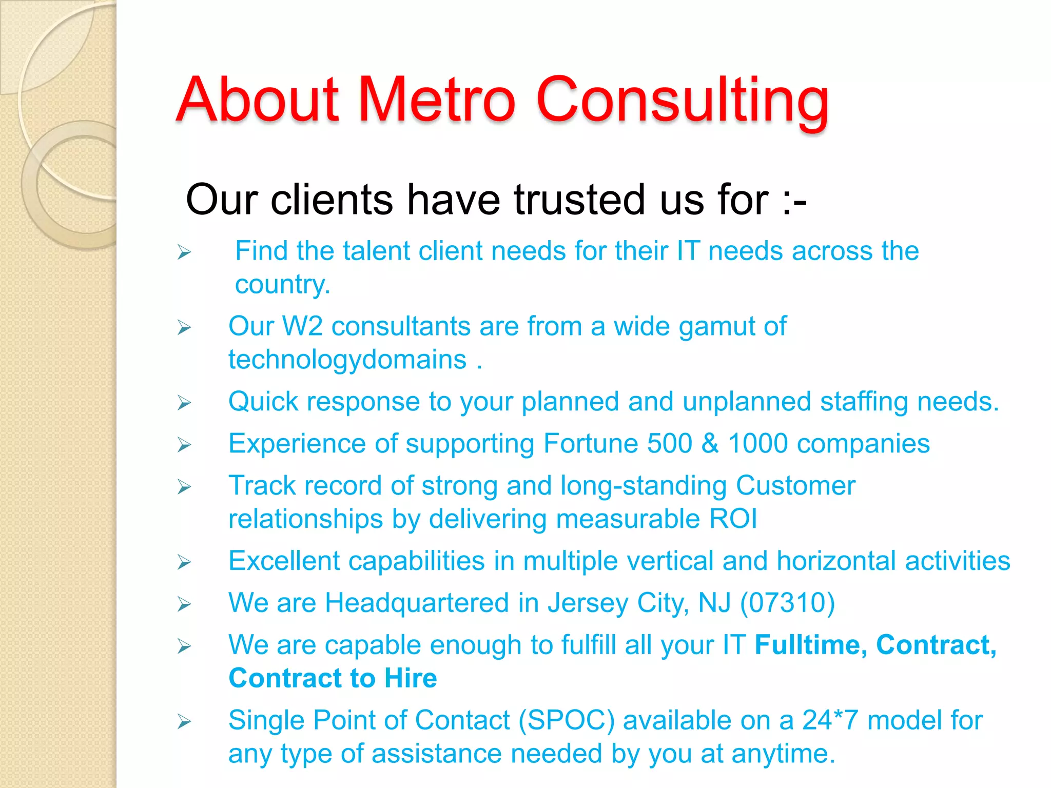 About Metro Consulting
Our clients have trusted us for :-
 Find the talent client needs for their IT needs across the
country.
 Our W2 consultants are from a wide gamut of
technologydomains .
 Quick response to your planned and unplanned staffing needs.
 Experience of supporting Fortune 500 & 1000 companies
 Track record of strong and long-standing Customer
relationships by delivering measurable ROI
 Excellent capabilities in multiple vertical and horizontal activities
 We are Headquartered in Jersey City, NJ (07310)
 We are capable enough to fulfill all your IT Fulltime, Contract,
Contract to Hire
 Single Point of Contact (SPOC) available on a 24*7 model for
any type of assistance needed by you at anytime.
 