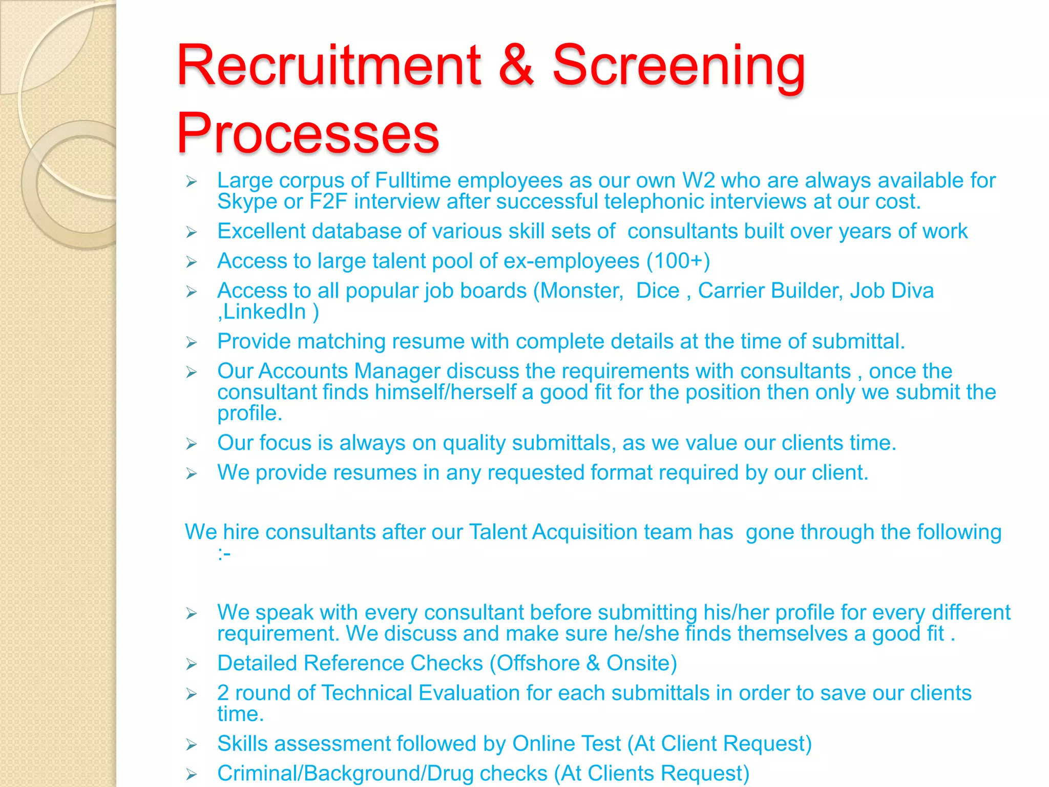 Recruitment & Screening
Processes
 Large corpus of Fulltime employees as our own W2 who are always available for
Skype or F2F interview after successful telephonic interviews at our cost.
 Excellent database of various skill sets of consultants built over years of work
 Access to large talent pool of ex-employees (100+)
 Access to all popular job boards (Monster, Dice , Carrier Builder, Job Diva
,LinkedIn )
 Provide matching resume with complete details at the time of submittal.
 Our Accounts Manager discuss the requirements with consultants , once the
consultant finds himself/herself a good fit for the position then only we submit the
profile.
 Our focus is always on quality submittals, as we value our clients time.
 We provide resumes in any requested format required by our client.
We hire consultants after our Talent Acquisition team has gone through the following
:-
 We speak with every consultant before submitting his/her profile for every different
requirement. We discuss and make sure he/she finds themselves a good fit .
 Detailed Reference Checks (Offshore & Onsite)
 2 round of Technical Evaluation for each submittals in order to save our clients
time.
 Skills assessment followed by Online Test (At Client Request)
 Criminal/Background/Drug checks (At Clients Request)
 