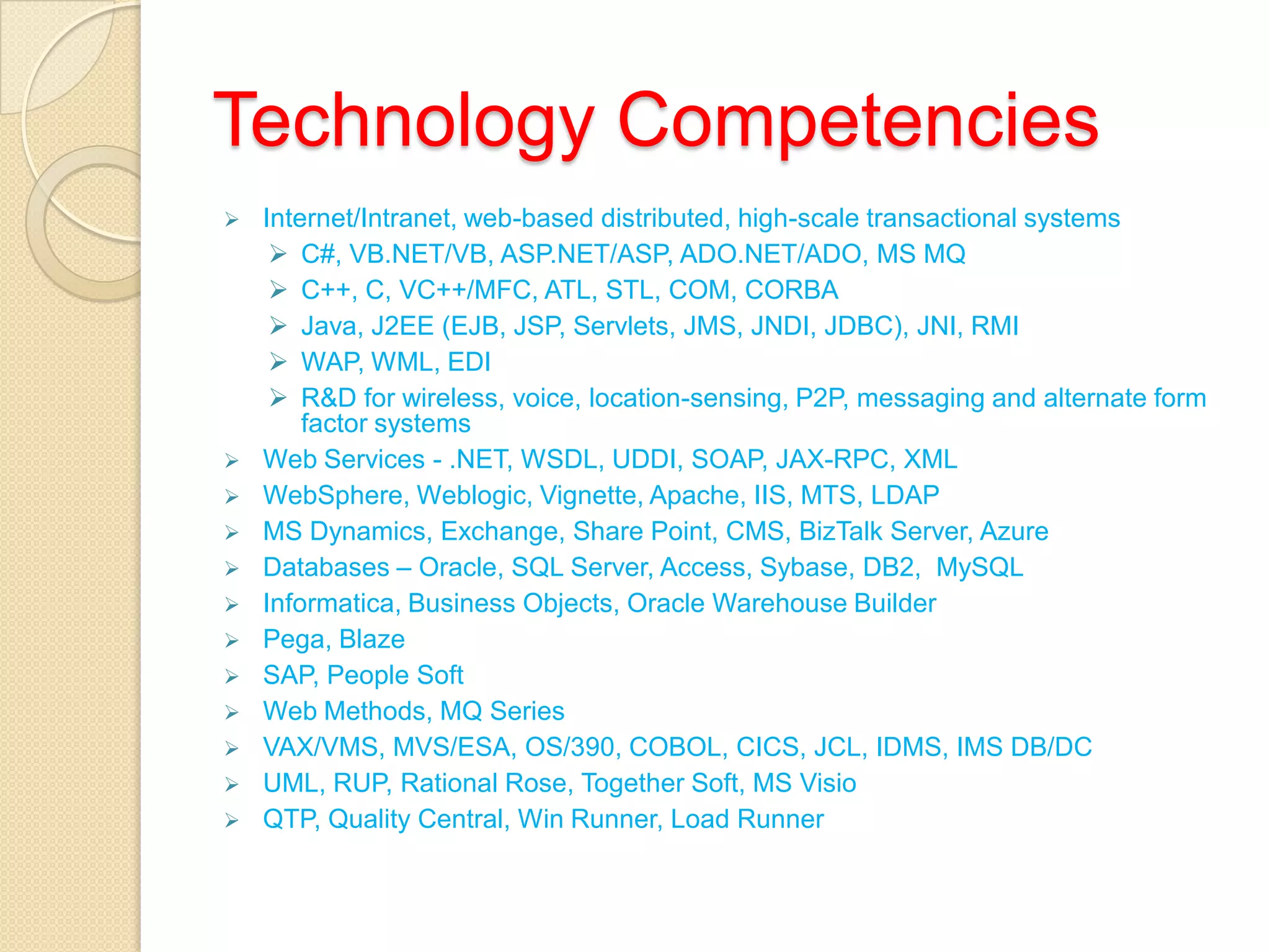 Technology Competencies
 Internet/Intranet, web-based distributed, high-scale transactional systems
 C#, VB.NET/VB, ASP.NET/ASP, ADO.NET/ADO, MS MQ
 C++, C, VC++/MFC, ATL, STL, COM, CORBA
 Java, J2EE (EJB, JSP, Servlets, JMS, JNDI, JDBC), JNI, RMI
 WAP, WML, EDI
 R&D for wireless, voice, location-sensing, P2P, messaging and alternate form
factor systems
 Web Services - .NET, WSDL, UDDI, SOAP, JAX-RPC, XML
 WebSphere, Weblogic, Vignette, Apache, IIS, MTS, LDAP
 MS Dynamics, Exchange, Share Point, CMS, BizTalk Server, Azure
 Databases – Oracle, SQL Server, Access, Sybase, DB2, MySQL
 Informatica, Business Objects, Oracle Warehouse Builder
 Pega, Blaze
 SAP, People Soft
 Web Methods, MQ Series
 VAX/VMS, MVS/ESA, OS/390, COBOL, CICS, JCL, IDMS, IMS DB/DC
 UML, RUP, Rational Rose, Together Soft, MS Visio
 QTP, Quality Central, Win Runner, Load Runner
 