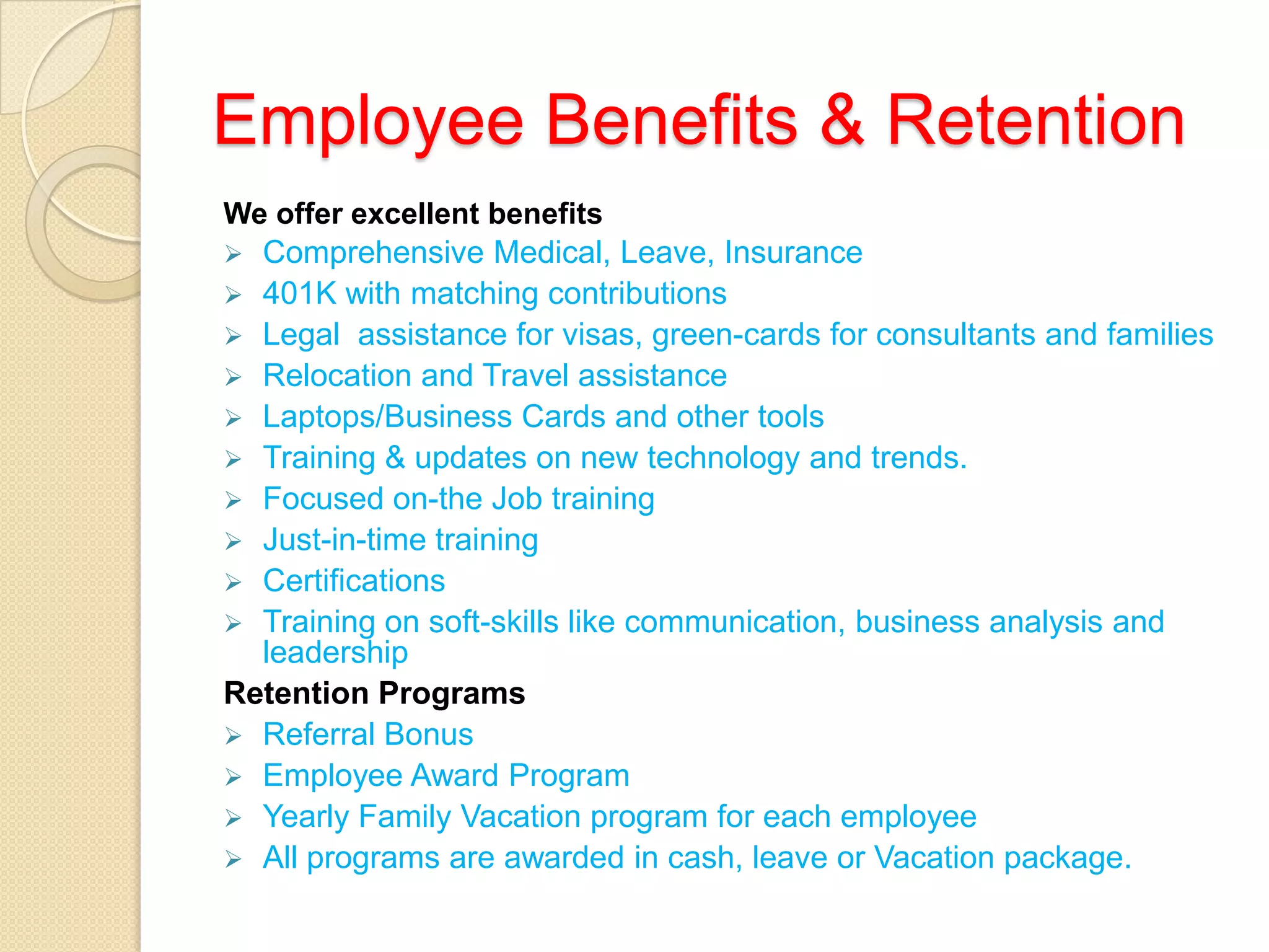 Employee Benefits & Retention
We offer excellent benefits
 Comprehensive Medical, Leave, Insurance
 401K with matching contributions
 Legal assistance for visas, green-cards for consultants and families
 Relocation and Travel assistance
 Laptops/Business Cards and other tools
 Training & updates on new technology and trends.
 Focused on-the Job training
 Just-in-time training
 Certifications
 Training on soft-skills like communication, business analysis and
leadership
Retention Programs
 Referral Bonus
 Employee Award Program
 Yearly Family Vacation program for each employee
 All programs are awarded in cash, leave or Vacation package.
 
