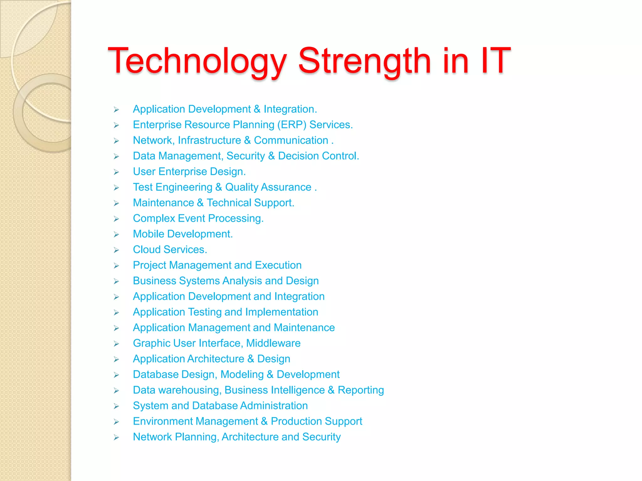 Technology Strength in IT
 Application Development & Integration.
 Enterprise Resource Planning (ERP) Services.
 Network, Infrastructure & Communication .
 Data Management, Security & Decision Control.
 User Enterprise Design.
 Test Engineering & Quality Assurance .
 Maintenance & Technical Support.
 Complex Event Processing.
 Mobile Development.
 Cloud Services.
 Project Management and Execution
 Business Systems Analysis and Design
 Application Development and Integration
 Application Testing and Implementation
 Application Management and Maintenance
 Graphic User Interface, Middleware
 Application Architecture & Design
 Database Design, Modeling & Development
 Data warehousing, Business Intelligence & Reporting
 System and Database Administration
 Environment Management & Production Support
 Network Planning, Architecture and Security
 