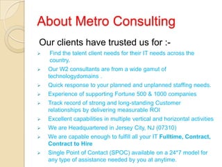 About Metro Consulting
Our clients have trusted us for :-
 Find the talent client needs for their IT needs across the
country.
 Our W2 consultants are from a wide gamut of
technologydomains .
 Quick response to your planned and unplanned staffing needs.
 Experience of supporting Fortune 500 & 1000 companies
 Track record of strong and long-standing Customer
relationships by delivering measurable ROI
 Excellent capabilities in multiple vertical and horizontal activities
 We are Headquartered in Jersey City, NJ (07310)
 We are capable enough to fulfill all your IT Fulltime, Contract,
Contract to Hire
 Single Point of Contact (SPOC) available on a 24*7 model for
any type of assistance needed by you at anytime.
 