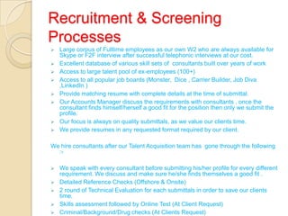 Recruitment & Screening
Processes
 Large corpus of Fulltime employees as our own W2 who are always available for
Skype or F2F interview after successful telephonic interviews at our cost.
 Excellent database of various skill sets of consultants built over years of work
 Access to large talent pool of ex-employees (100+)
 Access to all popular job boards (Monster, Dice , Carrier Builder, Job Diva
,LinkedIn )
 Provide matching resume with complete details at the time of submittal.
 Our Accounts Manager discuss the requirements with consultants , once the
consultant finds himself/herself a good fit for the position then only we submit the
profile.
 Our focus is always on quality submittals, as we value our clients time.
 We provide resumes in any requested format required by our client.
We hire consultants after our Talent Acquisition team has gone through the following
:-
 We speak with every consultant before submitting his/her profile for every different
requirement. We discuss and make sure he/she finds themselves a good fit .
 Detailed Reference Checks (Offshore & Onsite)
 2 round of Technical Evaluation for each submittals in order to save our clients
time.
 Skills assessment followed by Online Test (At Client Request)
 Criminal/Background/Drug checks (At Clients Request)
 