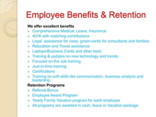 Employee Benefits & Retention
We offer excellent benefits
 Comprehensive Medical, Leave, Insurance
 401K with matching contributions
 Legal assistance for visas, green-cards for consultants and families
 Relocation and Travel assistance
 Laptops/Business Cards and other tools
 Training & updates on new technology and trends.
 Focused on-the Job training
 Just-in-time training
 Certifications
 Training on soft-skills like communication, business analysis and
leadership
Retention Programs
 Referral Bonus
 Employee Award Program
 Yearly Family Vacation program for each employee
 All programs are awarded in cash, leave or Vacation package.
 