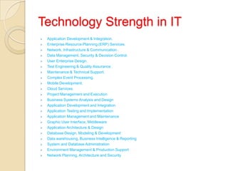 Technology Strength in IT
 Application Development & Integration.
 Enterprise Resource Planning (ERP) Services.
 Network, Infrastructure & Communication .
 Data Management, Security & Decision Control.
 User Enterprise Design.
 Test Engineering & Quality Assurance .
 Maintenance & Technical Support.
 Complex Event Processing.
 Mobile Development.
 Cloud Services.
 Project Management and Execution
 Business Systems Analysis and Design
 Application Development and Integration
 Application Testing and Implementation
 Application Management and Maintenance
 Graphic User Interface, Middleware
 Application Architecture & Design
 Database Design, Modeling & Development
 Data warehousing, Business Intelligence & Reporting
 System and Database Administration
 Environment Management & Production Support
 Network Planning, Architecture and Security
 