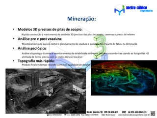 Mineração:
• Modelos 3D precisos de pilas de acopio:
     Rápida construção e mantimento de modelos 3D precisos das pilas de acopio, cavernas e presas de releves
• Análise pre e post voadura:
     Monitoramento de avance contra o planejamento de voadura e avaliação do impacto de fallas na detonação
• Análise geológico:
     Análise da geologia da mina e monitoramento da estabilidade de frente, talude e escombreras usando as fotografias HD
     alinhada de forma precisa com os dados do laser escáner
• Topografia más rápida:
     Produto final em tempo record e com mais qualidade de detalhe
 
