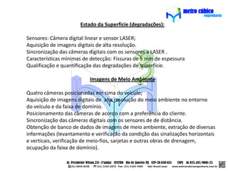Estado da Superfície (degradações):

Sensores: Câmera digital linear e sensor LASER;
Aquisição de imagens digitais de alta resolução.
Sincronização das câmeras digitais com os sensores a LASER .
Características mínimas de detecção: Fissuras de 5 mm de espessura
Qualificação e quantificação das degradações de superfície.

                          Imagens de Meio Ambiente

Quatro câmeras posicionadas em cima do veículo;
Aquisição de imagens digitais de alta resolução do meio ambiente no entorno
do veículo e da faixa de domínio.
Posicionamento das câmeras de acordo com a preferência do cliente.
Sincronização das câmeras digitais com os sensores de de distância.
Obtenção de banco de dados de imagens de meio ambiente, extração de diversas
informações (levantamento e verificação da condição das sinalizações horizontais
e verticais, verificação de meio-fios, sarjetas e outras obras de drenagem,
ocupação da faixa de domínio).
 