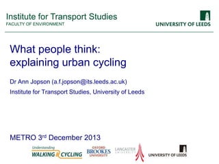 Institute for Transport Studies
FACULTY OF ENVIRONMENT

What people think:
explaining urban cycling
Dr Ann Jopson (a.f.jopson@its.leeds.ac.uk)

Institute for Transport Studies, University of Leeds

METRO 3rd December 2013

 