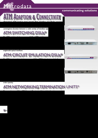 Metrodata
                                                                                       communicating solutions

ATM ADAPTION & CONNECTIVITY
Metrodata’s ATM product range provide Rate, Interface and Media conversion
functions for E1, T1, E2, E3, E4, DS3, STM1, OC3 leased line, fibre and copper
ATM presentations. The Access processor range (see page 12) also provides a
convergence function between a wide variety of interface types.

ATM SWITCHING DSUs*
The ATM switching dsu’s are a range of 2 Port ATM switching converters which perform
physical interface conversion and rate adaption functions. For example allowing 155Mbit/s
ATM equipment to interconnect over lower speed ATM or leased line services.

ATM Network Interfaces: E1, E2, E3, DS3, E4

ATM Equipment Interfaces: E3, DS3, STM-1, OC-3, including electrical and multimode and
singlemode optical interfaces


ATM CIRCUIT EMULATION DSUs*
The ATM circuit emulation dsu’s are a range of 2 Port ATM feeder devices which allow non-
ATM equipment e.g. PBX, Video Codec, to be integrated into an ATM infrastructure. For
example allowing 2Mbit/s PBX equipment or 34Mbit/s broadcast quality video to intercon-
nect across an ATM network.

Non-ATM Interfaces:- E1, E2, E3, DS3

ATM Interfaces: E3, DS3, STM1, OC3, including electrical and multimode and singlemode
optical interfaces

NOTE: All ATM CE DSU designs should be discussed with Metrodata prior to
implementation as some of these have extended lead times and maybe subject to minumum
order quantity.


ATM NETWORKING TERMINATION UNITS*
These products are 2 Port ATM Network Termination Units which allow the connection
of 155Mbit/s ATM equipment with multimode fibre or twisted pair copper connections to
ATM services which are typically delivered via singlemode or BNC circuits.

ATM Port 1: STM1 or OC3 155Mbit/s multimode or twisted pair RJ45

ATM Port 2: STM1 or OC3 155Mbit/s Singlemode Fibre (long haul or short haul) or BNC




* Consult www.metrodata.co.uk for full ordering information




                                                                                                           14
 