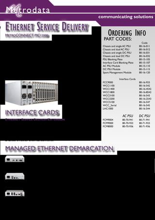 Metrodata
                                                                                       communicating solutions

ETHERNET SERVICE DELIVERY
METROCONNECT MC12000                                                                            ORDERING INFO
                                                                                            PART CODES:
The MetroCONNECT MC12000 platform offers a high density Ethernet Service                                                        Code
Delivery solution for fibre or copper distribution from core network to customer           Chassis and single AC PSU          80-16-011
sites, at which MetroCONNECT stand alone CPE devices may be deployed.                      Chassis and dual AC PSU            80-16-012
                                                                                           Chassis and single DC PSU          80-16-031
The MC12000 is a 4U, 19” managed chassis system supporting resilient power                 Chassis and dual DC PSU            80-16-032
                                                                                           PSU Blanking Plate                 80-15-105
supplies and high port density. All modules support hot-swap.
                                                                                           Interface Card Blanking Plate      80-15-107
                                                                                           AC PSU Module                      80-15-110
A variety of ‘last mile’ Ethernet service delivery transports and topologies are           DC PSU Module                      80-15-115
supported including:                                                                       Spare Management Module            80-16-120

                                                     Fibre                                                 Interface Cards
                                                     1,4 or 8 fractional E1 / T1           FCC9000                            80-16-933
                                                                                           WCC1100                            80-16-542
                                                     1 or 2 framed E3 / DS3
                                                                                           WCC1400                            80-16-4542
                                                     SDH STM-1 or Sonet OC-3               WCC1800                            80-16-8542
                                                     Serial / HSSI                         WCC3100                            80-16-543
                                                                                           WCC3200                            80-16-2543
                                                                                           WCC5100                            80-16-547
                                                                                           WCC_Serial                         80-16-545
                                                                                           LHC1000                            80-16-544
INTERFACE CARDS                                                                                               AC PSU          DC PSU
ETHERNET SERVICE DELIVERY/EXTENSION                                                        FCM9004            80-70-941       80-71-941
FCC9000: TWIN ETHERNET MEDIA CONVERTER WITH DUAL FIBRE CONNECTION                          FCM9000            80-70-933       80-71-933
WCC1X00: ETHERNET OVER FRACTIONAL 1/4/8 PORT E1/T1 CONVERTER,                              FCM8000            80-70-936       80-71-936
WCC3X00: ETHERNET OVER 1 OR 2 PORT FRAMED E3/DS3 CONVERTER
WCC5100: ETHERNET OVER STM-1/OC-3 CONVERTER
WCC_SERIAL: ETHERNET OVER SERIAL CONVERTER
LHC1000: ETHERNET OVER HSSI CONVERTER


MANAGED ETHERNET DEMARCATION
                 FCM9000:
                 10/100/1000BASET TO DUAL 100/1000BASE-X SFP FIBRE PORTS
                 LINK STATE FORWARDING, RSTP, JUMBO FRAME SUPPORT
                 PASS-THROUGH & TAG SWITCHING VLAN SUPPORT
                 SSH & TACACS+ FOR SECURE AUTHENTICATION
                 CARRIER ETHERNET OAM SUPPORT: IEEE 802.3ah EFM AND IEEE 801.1ag CFM

                 FCM8000:
                 10/100/1000BASET SERVICES DELIVERED VIA COPPER OR FIBRE
                 LINK STATE FORWARDING, RSTP, JUMBO FRAME SUPPORT
                 PASS-THROUGH & TAG SWITCHING VLAN SUPPORT
                 SSH & TACACS+ FOR SECURE AUTHENTICATION
                 CARRIER ETHERNET OAM SUPPORT: IEEE 802.3ah EFM AND IEEE 801.1ag CFM

                 FCM9004:
                 4x 10/100/1000BASET OR 1x 100/1000SFP TO 100/1000BASEX OR 10/100/1000BASET
                 CUSTOM ‘METROSAM’ HARDWARE FOR PER-FLOW TRAFFIC SLA VERIFICATION
                 COMPREHENSIVE CIRCUIT PROVISIONING AND IN-SERVICE MANAGEMENT FUNCTIONALITY
                 LINK STATE FORWARDING, RSTP, JUMBO FRAME SUPPORT
                 PASS-THROUGH & TAG SWITCHING VLAN SUPPORT
                 SSH & TACACS+ FOR SECURE AUTHENTICATION
                 CARRIER ETHERNET OAM SUPPORT: IEEE 802.3ah (EFM), EEE 801.1ag (CFM), ITU-T Y.1731 (SOAM) FOR ‘PERFORMANCE ASSURED ETHERNET’

                                                                                                                                      3
 