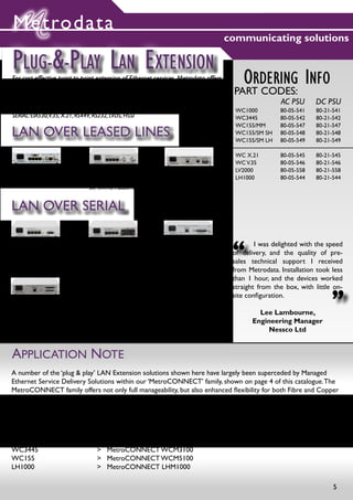 Metrodata
                                                                                  communicating solutions

PLUG-&-PLAY LAN EXTENSION
For cost-effective point-to-point extension of Ethernet services, Metrodata offers a
range of simple, unmanaged LAN Extension solutions.
                                                                                          ORDERING INFO
                                                                                       PART CODES:
Support if offered for the following WAN Transports:                                                   AC PSU      DC PSU
SDH/PDH Leased Line@ E1, E3, DS-3, STM-1/OC-3                                           WC1000         80-05-541   80-21-541
SERIAL: EIA530,V.35, X.21, RS449, RS232, LVDS, HSSI                                     WC3445         80-05-542   80-21-542
                                                                                        WC155/MM       80-05-547   80-21-547
LAN OVER LEASED LINES                                                                   WC155/SM SH
                                                                                        WC155/SM LH
                                                                                                       80-05-548
                                                                                                       80-05-549
                                                                                                                   80-21-548
                                                                                                                   80-21-549

                                                                                        WC X.21        80-05-545   80-21-545
                                                                                        WC V.35        80-05-546   80-21-546
                                                                                        LV2000         80-05-558   80-21-558
WC1000:                         WC3445:                    WC155:                       LH1000         80-05-544   80-21-544
LAN TO E1 2.048MBPS             LAN TO E3 OR DS-3          LAN TO STM-1/OC-3
                                DIP SWITCH SELECTED



LAN OVER SERIAL

WC X.21:
LAN TO X.21 OR EIA-530
UP TO 20MBPS
                                WC V.35:
                                LAN TO V.35
                                UP TO 20MBPS
                                                           LV2000:
                                                           LAN TO LVDS/EIA644
                                                           UP TO 52MBPS
                                                                                       “
                                                                                       	       I was delighted with the speed
                                                                                       of delivery, and the quality of pre-
                                                                                       sales technical support I received
                                                           AUTO CRYPTO RESYNC
                                                                                       from Metrodata. Installation took less
                                                                                       than 1 hour, and the devices worked
                                                                                                                         “
                                                                                       straight from the box, with little on-
                                                                                       site configuration.
LH1000:
ENABLES THE TRANSMISSION OF LAN FRAMES ACROSS                                                  Lee Lambourne,
SATELLITE LINKS VIA SERIAL MODEMS.
LAN OVER HSSI UP TO 110MBPS                                                                  Engineering Manager
LAN OVER X.21, EIA530, RS449,V.35 UP TO 20MBPS                                                    Nessco Ltd
LAN OVER RS232 UP TO 256KBPS



APPLICATION NOTE
A number of the ‘plug & play’ LAN Extension solutions shown here have largely been superceded by Managed
Ethernet Service Delivery Solutions within our ‘MetroCONNECT’ family, shown on page 4 of this catalogue. The
MetroCONNECT family offers not only full manageability, but also enhanced flexibility for both Fibre and Copper
Ethernet connections, plus advanced features including VLAN switching & traffic prioritisation.

Some upgrade paths to consider are:

WC1000 			                          >   MetroCONNECT WCM1100
WC X.21 & WC V.35		                 >   MetroCONNECT WCM SERIAL
WC3445			                           >   MetroCONNECT WCM3100
WC155			                            >   MetroCONNECT WCM5100
LH1000			                           >   MetroCONNECT LHM1000

                                                                                                                         5
 