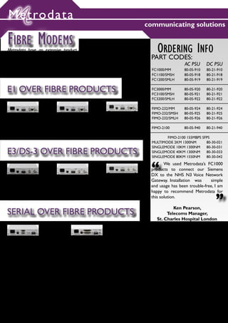 Metrodata
                                                                                  communicating solutions

FIBRE MODEMS
Metrodata have an extensive product range providing different Fibre Optic                 ORDERING INFO
Solutions:
- Fibre Optic Modems (FOM) for E1, E3, DS-3 extension over fibre
                                                                                       PART CODES:
- Fibre Optic Modems (FOM) for RS232, Serial extension over fibre, e.g. X.21,                           AC PSU      DC PSU
                                                                                       FC1000/MM        80-05-910   80-21-910
V.35, EIA530, RS449,V.36
                                                                                       FC1100/SMSH      80-05-918   80-21-918
                                                                                       FC1200/SMLH      80-05-919   80-21-919

E1 OVER FIBRE PRODUCTS                                                                 FC3000/MM
                                                                                       FC3100/SMSH
                                                                                                        80-05-920
                                                                                                        80-05-921
                                                                                                                    80-21-920
                                                                                                                    80-21-921
                                                                                       FC3200/SMLH      80-05-922   80-21-922

                                                                                       FIMO-232/MM      80-05-924   80-21-924
                                                                                       FIMO-232/SMSH    80-05-925   80-21-925
                                                                                       FIMO-232/SMLH    80-05-926   80-21-926
FC1000:                    FC1100:                        FC1200:
BNC/ RJ45 E1 TO MULTMODE   BNC/ RJ45 E1 TO SINGLEMODE     BNC/RJ45 E1 TO SINGLEMODE
FIBRE                      SHORT HAUL                     LONG HAUL
                                                                                       FIMO-2100        80-05-940   80-21-940
PAYLOAD AND PROTOCOL       PAYLOAD AND PROTOCOL           PAYLOAD AND PROTOCOL
TRANSPARENT                TRANSPARENT                    TRANSPARENT                         FIMO-2100 155MBPS SFPS
                                                                                       MULTIMODE 2KM 1300NM       80-30-021
                                                                                       SINGLEMODE 10KM 1300NM     80-30-031
E3/DS-3 OVER FIBRE PRODUCTS                                                            SINGLEMODE 40KM 1300NM
                                                                                       SINGLEMODE 80KM 1550NM
                                                                                                                  80-30-033
                                                                                                                  80-30-042


                                                                                       “      We used Metrodata’s FC1000
                                                                                       products to connect our Siemens
                                                                                       DX to the NHS N3 Voice Network
                                                                                       Gateway. Installation was     simple
FC3000:                    FC3100:                        FC3200:                      and usage has been trouble-free, I am
BNC E3/DS-3 TO MULTMODE
FIBRE
                           BNC E3/DS-3 TO SINGLEMODE
                           SHORT HAUL
                                                          BNC E3/DS-3 TO SINGLEMODE
                                                          LONG HAUL                    happy to recommend Metrodata for
                                                                                                                         “
PAYLOAD AND PROTOCOL       PAYLOAD AND PROTOCOL           PAYLOAD AND PROTOCOL
TRANSPARENT                TRANSPARENT                    TRANSPARENT
                                                                                       this solution.

                                                                                                 Ken Pearson,
SERIAL OVER FIBRE PRODUCTS                                                                    Telecoms Manager,
                                                                                         St. Charles Hospital London




FIMO-232:                            FIMO-2100:
ASYNCHRONOUS RS-232                  RESILIENT FIBRE UPLINK
STANDARD 9 WAY D-TYPE                MULTI-STANDARD SERIAL INTERFACE UP TO 8.192MBPS
DTE OR DCE INTERFACE                 RS-232, EIA530, X.21 AND V.35
DATE RATE AGILE                      DTE OR DCE INTERFACE
EXTEND UP TO 70KM                    CONFIGURABLE IN 64KBPS STEPS
                                     EXTEND UP TO 70KM




                                                                                                                         6
 
