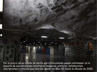Por el precio de un billete de metro para Estocolmo se puede  contemplar en la mayoría de sus estaciones esculturas, mosaicos, pinturas, instalaciones, inscripciones y relieves que abarcan desde los años 50 hasta la década de 2000.  