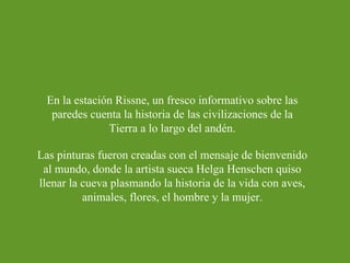 En la estación Rissne, un fresco informativo sobre las paredes cuenta la historia de las civilizaciones de la Tierra a lo largo del andén. Las pinturas fueron creadas con el mensaje de bienvenido al mundo, donde la artista sueca Helga Henschen quiso llenar la cueva plasmando la historia de la vida con aves, animales, flores, el hombre y la mujer. 