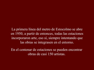 La primera línea del metro de Estocolmo se abre en 1950, a partir de entonces, todas las estaciones incorporaron arte, eso sí, siempre intentando que las obras se integrasen en el entorno. En el centenar de estaciones se pueden encontrar obras de casi 150 artistas. 