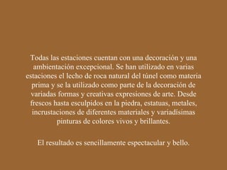 El resultado es sencillamente espectacular y bello. Todas las estaciones cuentan con una decoración y una ambientación excepcional. Se han utilizado en varias estaciones el lecho de roca natural del túnel como materia prima y se la utilizado como parte de la decoración de variadas formas y creativas expresiones de arte. Desde frescos hasta esculpidos en la piedra, estatuas, metales, incrustaciones de diferentes materiales y variadísimas pinturas de colores vivos y brillantes. 