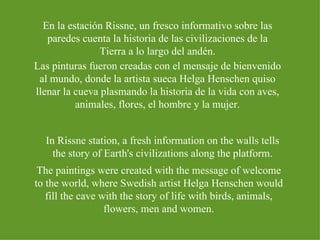 En la estación Rissne, un fresco informativo sobre las paredes cuenta la historia de las civilizaciones de la Tierra a lo largo del andén. Las pinturas fueron creadas con el mensaje de bienvenido al mundo, donde la artista sueca Helga Henschen quiso llenar la cueva plasmando la historia de la vida con aves, animales, flores, el hombre y la mujer. In Rissne station, a fresh information on the walls tells the story of Earth's civilizations along the platform. The paintings were created with the message of welcome to the world, where Swedish artist Helga Henschen would fill the cave with the story of life with birds, animals, flowers, men and women. 