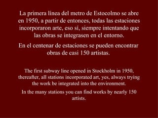 La primera línea del metro de Estocolmo se abre en 1950, a partir de entonces, todas las estaciones incorporaron arte, eso sí, siempre intentando que las obras se integrasen en el entorno. En el centenar de estaciones se pueden encontrar obras de casi 150 artistas. The first subway line opened in Stockholm in 1950, thereafter, all stations incorporated art, yes, always trying the work be integrated into the environment. In the many stations you can find works by nearly 150 artists. 