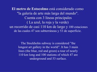 El metro de Estocolmo  está considerado como  "la galería de arte más larga del mundo".  Cuenta con 3 líneas principales ( La azul, la roja y la verde)  un recorrido de casi 110 km de largo y  100 estaciones de las cuales 47 son subterráneas y 53 de superficie.  The Stockholm subway is considered ”the longest art gallery in the world”. It has 3 main lines (the blue, red and green) a tour of nearly 110 km long and 100 stations of which 47 are underground and 53 surface. 
