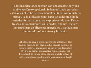 Todas las estaciones cuentan con una decoración y una ambientación excepcional. Se han utilizado en varias estaciones el lecho de roca natural del túnel como materia prima y se la utilizado como parte de la decoración de variadas formas y creativas expresiones de arte. Desde frescos hasta esculpidos en la piedra, estatuas, metales, incrustaciones de diferentes materiales y variadísimas pinturas de colores vivos y brillantes. All stations have a unique decor and ambiance. The natural bedrock has been used at several stations, as the raw material and is used as part of the decoration of various shapes and creative expressions of art. From fresh to carved stone statues, metals, inlays of different materials and multifarious paintings, bright colors. 
