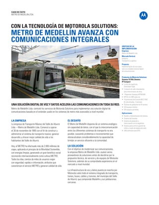 CASO DE ÉXITO 
METRO DE MEDELLÍN LTDA. 
CON LA TECNOLOGÍA DE MOTOROLA SOLUTIONS: 
METRO DE MEDELLÍN AVANZA CON 
COMUNICACIONES INTEGRALES 
LA EMPRESA 
La empresa de Transporte Masivo del Valle de Aburrá 
Ltda. – Metro de Medellín Ltda. Comenzó a operar 
el 30 de noviembre de 1995 con el fin de construir y 
administrar el sistema de transporte masivo, generar 
desarrollo y ofrecer mejor calidad de vida a los 
habitantes del Valle de Aburrá. 
Hoy, el METRO ha efectuado más de 2.000 millones de 
viajes, aplicando el principio de la Movilidad Sostenible, 
con energías limpias, generando un gran beneficio social 
reconocido internacionalmente como cultura METRO. 
Todos los días, cientos de miles de usuarios viajan 
con seguridad, rapidez e información, atributos que 
caracterizan el servicio METRO y generan calidad de vida. 
SÍNTESIS DE LA 
IMPLEMENTACIÓN 
Empresa: 
Metro de Medellín Ltda. 
Mercado Vertical: 
Gobierno 
Transporte y Logística 
Proyecto: 
Implementación de una nueva 
red y un completo sistema digital 
de comunicaciones 
Productos de Motorola Solutions: 
Sistema TETRA, Dimetra 
IP Compact 
• 5 sitios de repetición. 
Diversidad Triple. 
• 2 enlaces de radio redundantes 
para interconexión de sitios 
• 1 Repetidor Gateway MTM5400 
• MTS4 con 3BR cada una 
• 10 posiciones de Consola MCC7500 
(8 colocalizadas, 2 remotas) 
• Sistema de grabación de 30 canales 
• 529 equipos móviles 
• 354 equipos portátiles 
Aplicaciones: 
• Gestión y Administración del sistema 
• Sistema de Consolas 
• Sistema de grabación e 
interconexión con la megafonía 
• Sistema para control y gestión de 
tráfico a través de equipos de radio 
• UNS (software para GPS) 
UNA SOLUCIÓN DIGITAL DE VOZ Y DATOS ACELERA LAS COMUNICACIONES EN TODA SU RED. 
Metro de Medellín Ltda. contrató los servicios de Motorola Solutions para implementar una solución digital de 
comunicaciones basada en el estándar usado en los sistemas de metro más avanzados a nivel mundial. 
EL DESAFÍO 
El Metro de Medellín disponía de un sistema analógico 
sin capacidad de datos, con el que la intercomunicación 
entre los diferentes sistemas de transporte no era 
posible, causando problemas e inconvenientes que 
obstaculizaban considerablemente la capacidad de 
brindar un servicio eficiente a la comunidad. 
LA SOLUCIÓN 
Con el objetivo de modernizar sus comunicaciones, 
la empresa Metro de Medellín Ltda. evaluó varios 
proveedores de soluciones antes de decidirse por la 
propuesta técnica, de servicio y de equipos de Motorola 
Solutions, además de su comprobada experiencia en el 
mercado a nivel mundial. 
La infraestructura de voz y datos puesta en marcha por 
Motorola cubre todo el sistema integrado de transporte, 
trenes, buses, cables y tranvías, del municipio del Valle 
de Aburrá, que comprende Medellín y sus poblaciones 
cercanas. 
 
