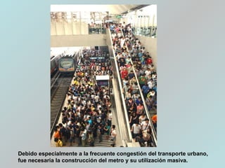 Debido especialmente a la frecuente congestión del transporte urbano,
fue necesaria la construcción del metro y su utilización masiva.
 