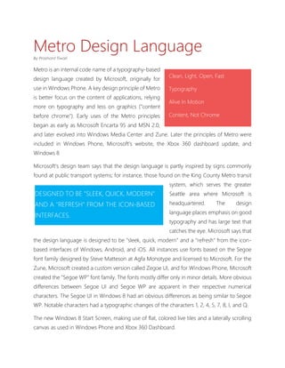 Metro Design Language
By Prashant Tiwari

Metro is an internal code name of a typography-based
                                                           Clean, Light, Open, Fast
design language created by Microsoft, originally for
use in Windows Phone. A key design principle of Metro      Typography
is better focus on the content of applications, relying
                                                           Alive In Motion
more on typography and less on graphics ("content
before chrome"). Early uses of the Metro principles        Content, Not Chrome
began as early as Microsoft Encarta 95 and MSN 2.0,
and later evolved into Windows Media Center and Zune. Later the principles of Metro were
included in Windows Phone, Microsoft's website, the Xbox 360 dashboard update, and
Windows 8

Microsoft's design team says that the design language is partly inspired by signs commonly
found at public transport systems; for instance, those found on the King County Metro transit
                                                           system, which serves the greater
DESIGNED TO BE "SLEEK, QUICK, MODERN"                      Seattle area where Microsoft is
AND A "REFRESH" FROM THE ICON-BASED                        headquartered.       The      design
                                                           language places emphasis on good
INTERFACES.
                                                           typography and has large text that
                                                           catches the eye. Microsoft says that
the design language is designed to be "sleek, quick, modern" and a "refresh" from the icon-
based interfaces of Windows, Android, and iOS. All instances use fonts based on the Segoe
font family designed by Steve Matteson at Agfa Monotype and licensed to Microsoft. For the
Zune, Microsoft created a custom version called Zegoe UI, and for Windows Phone, Microsoft
created the "Segoe WP" font family. The fonts mostly differ only in minor details. More obvious
differences between Segoe UI and Segoe WP are apparent in their respective numerical
characters. The Segoe UI in Windows 8 had an obvious differences as being similar to Segoe
WP. Notable characters had a typographic changes of the characters 1, 2, 4, 5, 7, 8, I, and Q.

The new Windows 8 Start Screen, making use of flat, colored live tiles and a laterally scrolling
canvas as used in Windows Phone and Xbox 360 Dashboard.
 