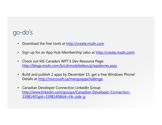 go-do’s
 • Download the free tools at http://create.msdn.com

 • Sign up for an App Hub Membership (also at http://create.msdn.com)

 • Check out MS Canada’s WP7.5 Dev Resource Page:
   http://blogs.msdn.com/b/cdnmobiledevs/p/wpdevres.aspx

 • Build and publish 2 apps by December 15, get a free Windows Phone!
   Details at http://microsoft.ca/mangoappchallenge

 • Canadian Developer Connection LinkedIn Group:
   http://www.linkedin.com/groups/Canadian-Developer-Connection-
   3398140?gid=3398140&trk=hb_side_g
 