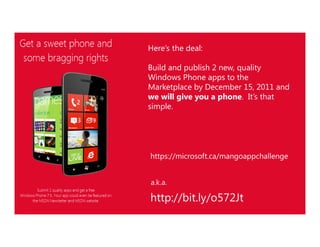 Here’s the deal:

    Build and publish 2 new, quality
    Windows Phone apps to the
    Marketplace by December 15, 2011 and
    we will give you a phone. It’s that
    simple.




    https://microsoft.ca/mangoappchallenge


    a.k.a.

    http://bit.ly/o572Jt
1
7
 