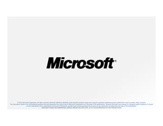 © 2011 Microsoft Corporation. All rights reserved. Microsoft, Windows, Windows Vista and other product names are or may be registered trademarks and/or trademarks in the U.S. and/or other countries.
The information herein is for informational purposes only and represents the current view of Microsoft Corporation as of the date of this presentation. Because Microsoft must respond to changing market conditions, it should
                          not be interpreted to be a commitment on the part of Microsoft, and Microsoft cannot guarantee the accuracy of any information provided after the date of this presentation.
                                                  MICROSOFT MAKES NO WARRANTIES, EXPRESS, IMPLIED OR STATUTORY, AS TO THE INFORMATION IN THIS PRESENTATION.
 