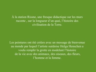 À la station Rissne, une fresque didactique sur les murs
raconte , sur la longueur d’un quai, l’histoire des
civilisation de la Terre.

Les peintures ont été créées avec un message de bienvenue
au monde par lequel l’artiste suédoise Helga Henschen a
voulu remplir la grotte en modelant l’histoire
de la vie avec des animaux, des oiseaux, des fleurs,
l’homme et la femme.

 
