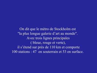 On dit que le métro de Stockholm est
"la plus longue galerie d’art au monde".
Avec trois lignes principales
( bleue, rouge et verte),
il s’étend sur près de 110 km et comporte
100 stations : 47 en souterrain et 53 en surface.

 