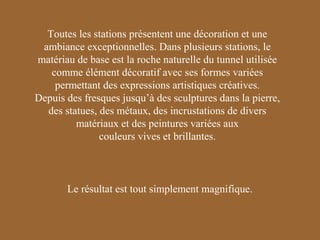 Toutes les stations présentent une décoration et une
ambiance exceptionnelles. Dans plusieurs stations, le
matériau de base est la roche naturelle du tunnel utilisée
comme élément décoratif avec ses formes variées
permettant des expressions artistiques créatives.
Depuis des fresques jusqu’à des sculptures dans la pierre,
des statues, des métaux, des incrustations de divers
matériaux et des peintures variées aux
couleurs vives et brillantes.

Le résultat est tout simplement magnifique.

 