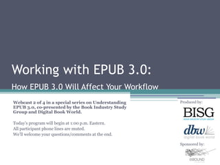 Working with EPUB 3.0:
How EPUB 3.0 Will Affect Your Workflow
Webcast 2 of 4 in a special series on Understanding   Produced by:
EPUB 3.0, co-presented by the Book Industry Study
Group and Digital Book World.

Today’s program will begin at 1:00 p.m. Eastern.
All participant phone lines are muted.
We’ll welcome your questions/comments at the end.

                                                      Sponsored by:
 