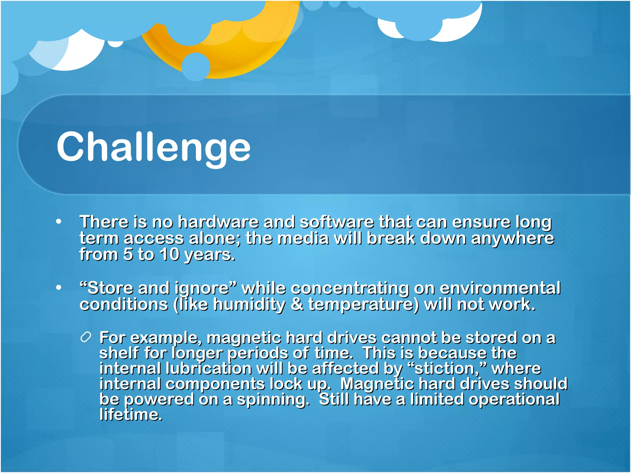 Challenge There is no hardware and software that can ensure long term access alone; the media will break down anywhere from 5 to 10 years. “ Store and ignore” while concentrating on environmental conditions (like humidity & temperature) will not work. For example, magnetic hard drives cannot be stored on a shelf for longer periods of time.  This is because the internal lubrication will be affected by “stiction,” where internal components lock up.  Magnetic hard drives should be powered on a spinning.  Still have a limited operational lifetime.  