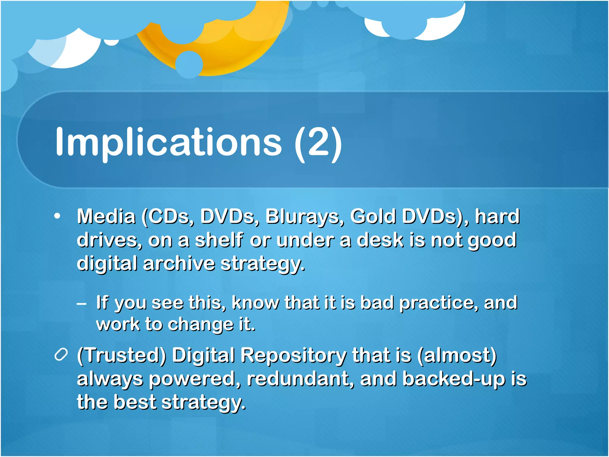 Implications (2) Media (CDs, DVDs, Blurays, Gold DVDs), hard drives, on a shelf or under a desk is not good digital archive strategy. If you see this, know that it is bad practice, and work to change it. (Trusted) Digital Repository that is (almost) always powered, redundant, and backed-up is the best strategy. 