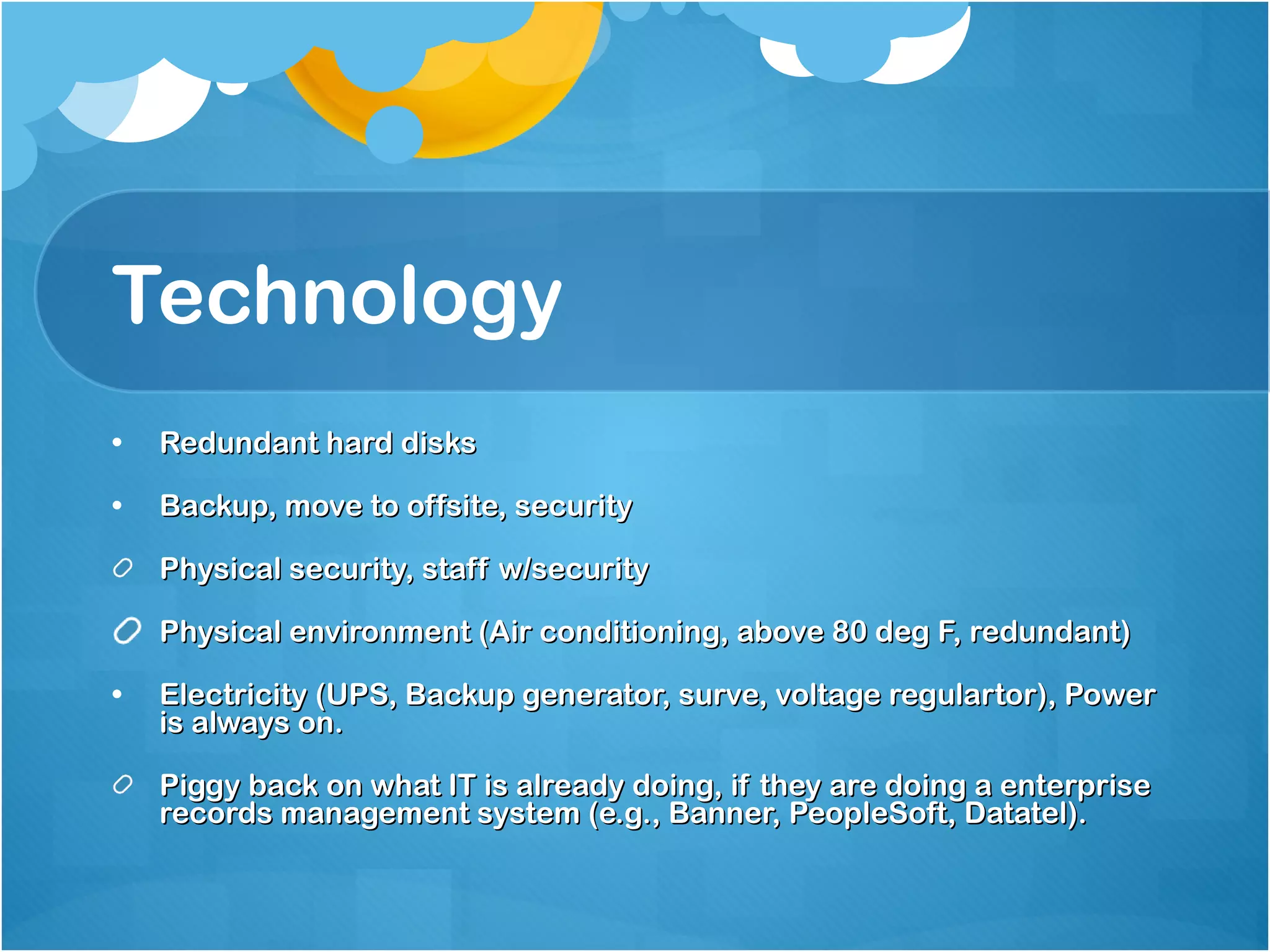 Technology Redundant hard disks Backup, move to offsite, security Physical security, staff w/security Physical environment (Air conditioning, above 80 deg F, redundant) Electricity (UPS, Backup generator, surve, voltage regulartor), Power is always on. Piggy back on what IT is already doing, if they are doing a enterprise records management system (e.g., Banner, PeopleSoft, Datatel). 