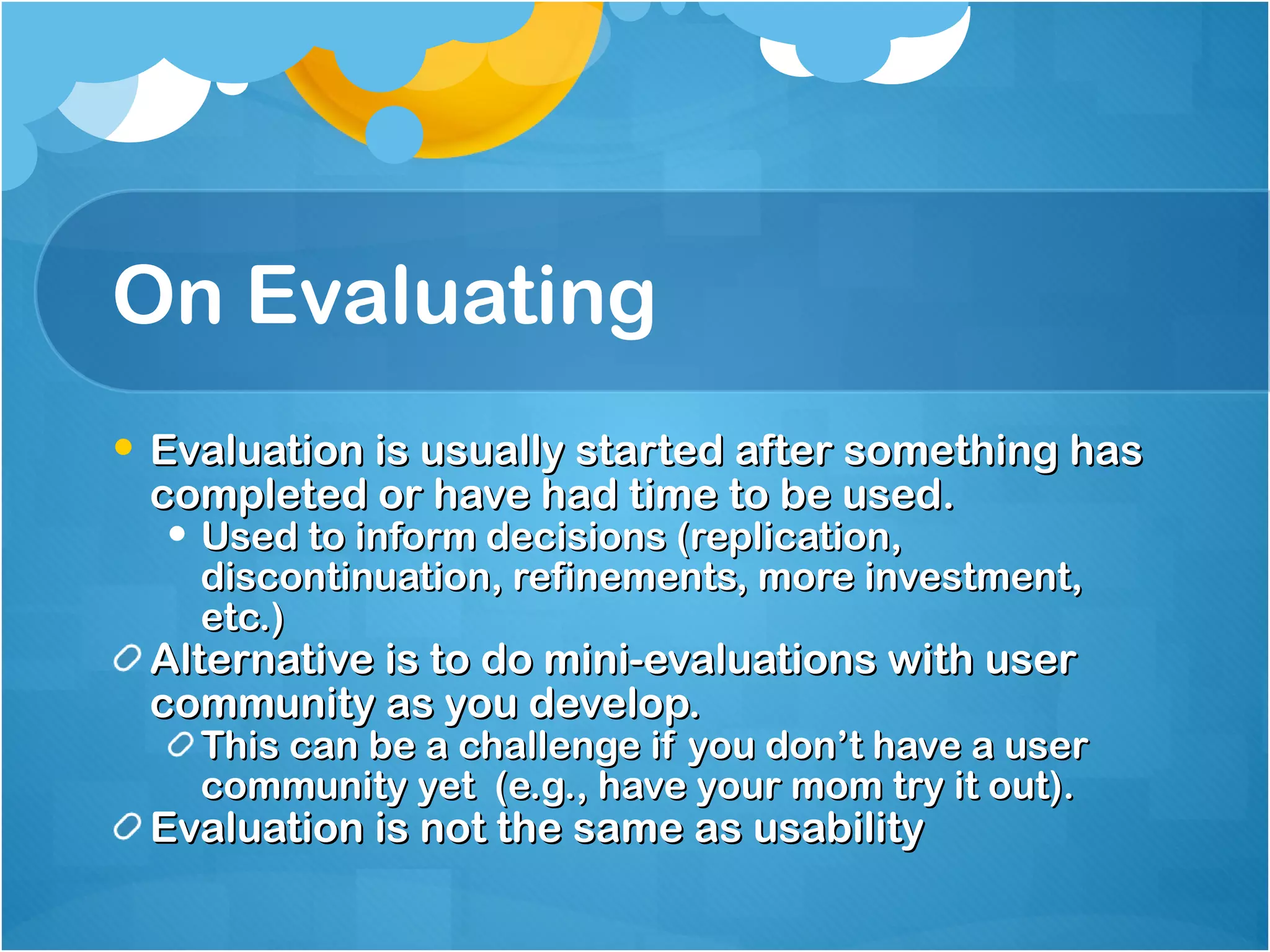 On Evaluating Evaluation is usually started after something has completed or have had time to be used. Used to inform decisions (replication, discontinuation, refinements, more investment, etc.) Alternative is to do mini-evaluations with user community as you develop. This can be a challenge if you don’t have a user community yet  (e.g., have your mom try it out). Evaluation is not the same as usability 