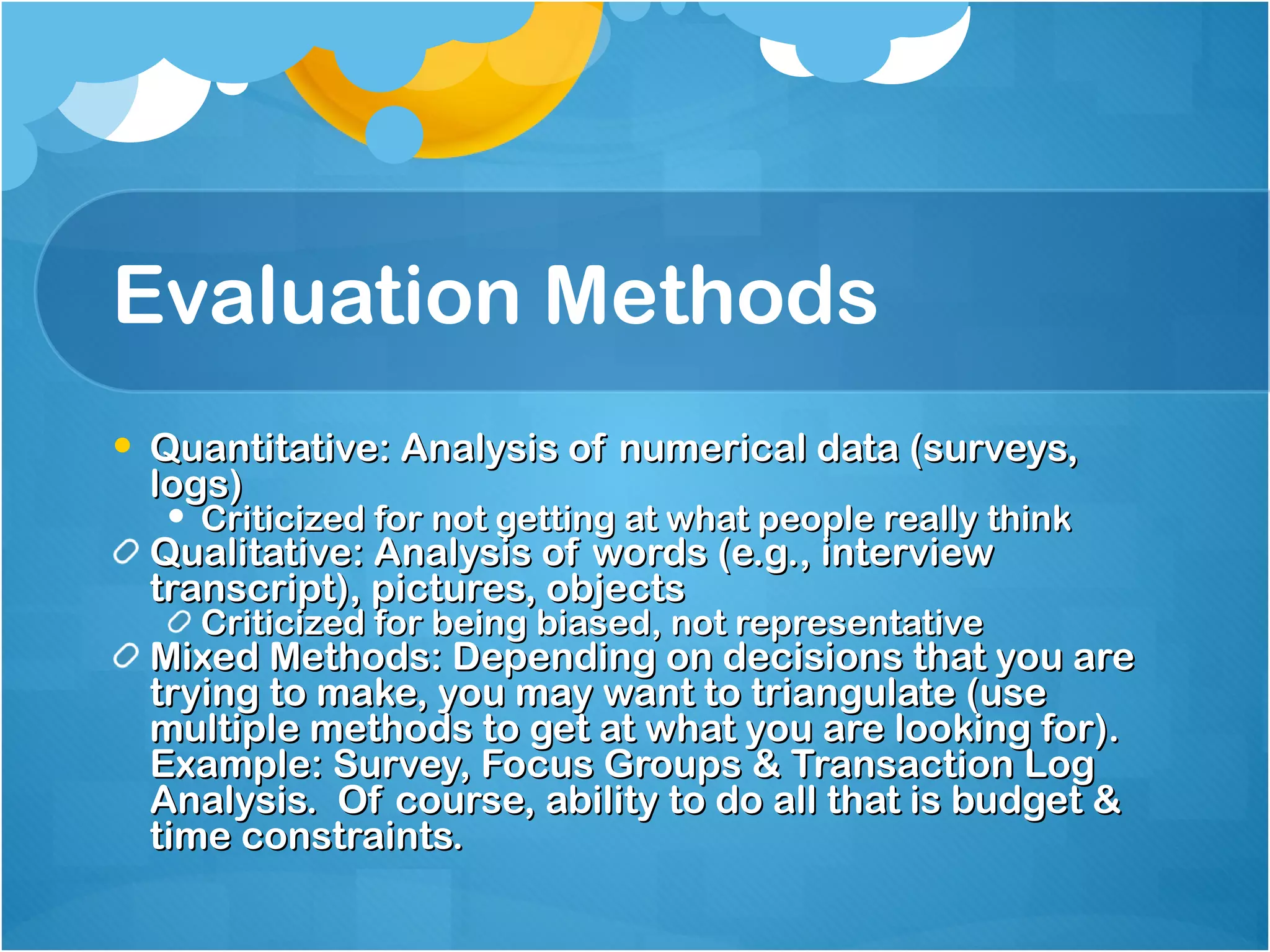 Evaluation Methods Quantitative: Analysis of numerical data (surveys, logs) Criticized for not getting at what people really think Qualitative: Analysis of words (e.g., interview transcript), pictures, objects Criticized for being biased, not representative Mixed Methods: Depending on decisions that you are trying to make, you may want to triangulate (use multiple methods to get at what you are looking for).  Example: Survey, Focus Groups & Transaction Log Analysis.  Of course, ability to do all that is budget & time constraints.  