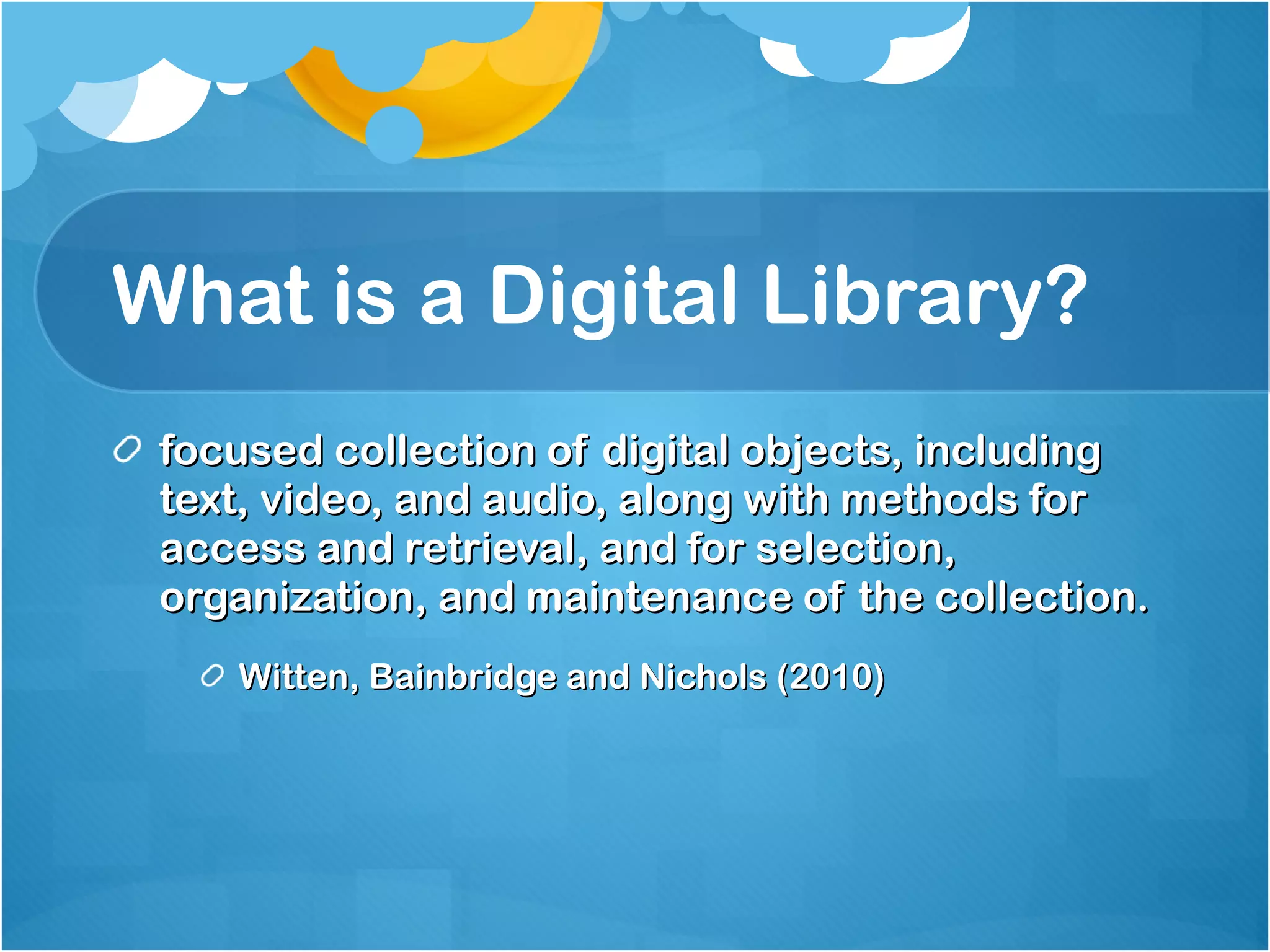 What is a Digital Library? focused collection of digital objects, including text, video, and audio, along with methods for access and retrieval, and for selection, organization, and maintenance of the collection. Witten, Bainbridge and Nichols (2010) 