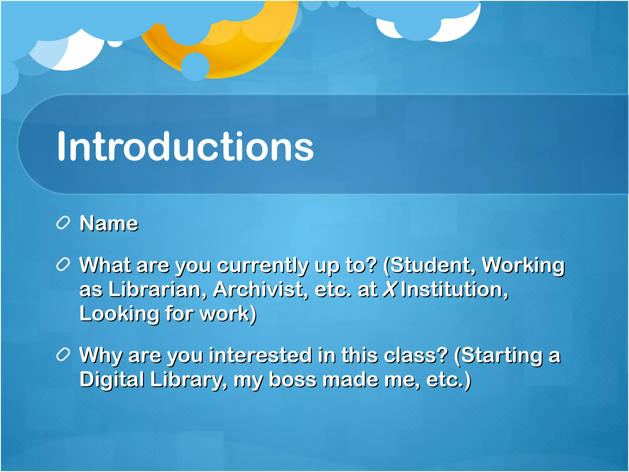 Introductions Name What are you currently up to? (Student, Working as Librarian, Archivist, etc. at  X  Institution, Looking for work) Why are you interested in this class? (Starting a Digital Library, my boss made me, etc.) 